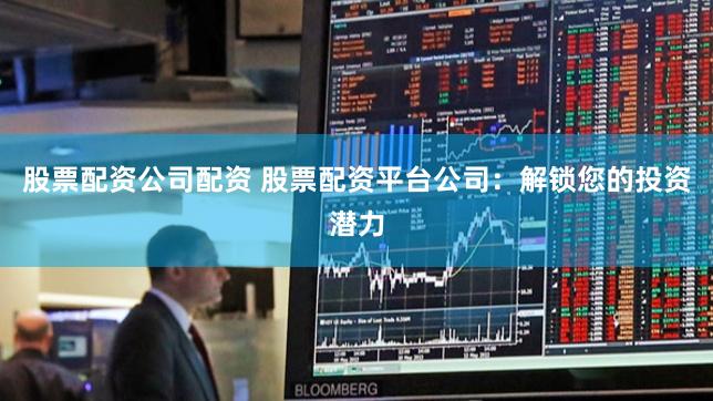 股票配资公司配资 股票配资平台公司：解锁您的投资潜力