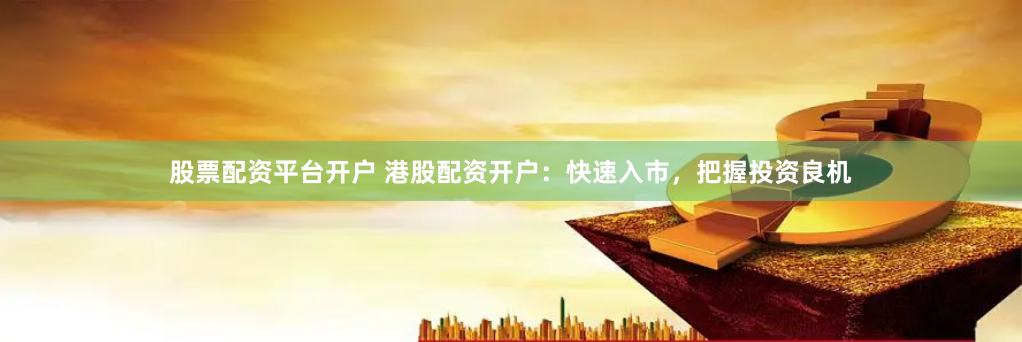 股票配资平台开户 港股配资开户：快速入市，把握投资良机