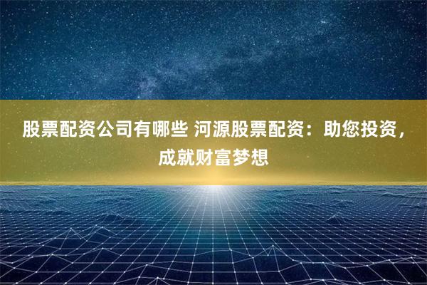 股票配资公司有哪些 河源股票配资：助您投资，成就财富梦想
