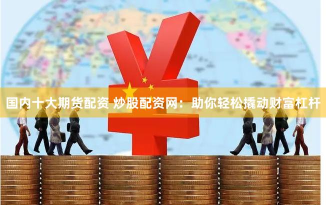 国内十大期货配资 炒股配资网：助你轻松撬动财富杠杆