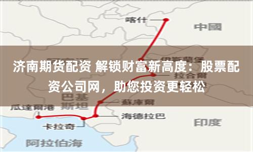 济南期货配资 解锁财富新高度：股票配资公司网，助您投资更轻松