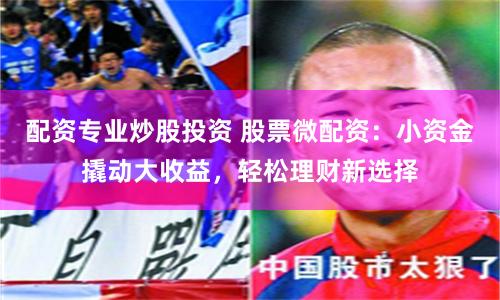 配资专业炒股投资 股票微配资：小资金撬动大收益，轻松理财新选择
