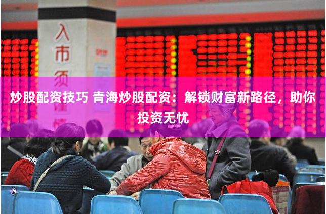 炒股配资技巧 青海炒股配资:解锁财富新路径,助你投资无忧