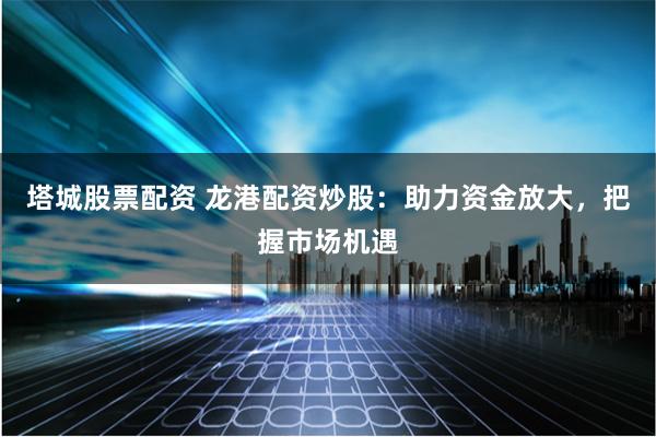 塔城股票配资 龙港配资炒股：助力资金放大，把握市场机遇