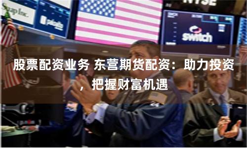 股票配资业务 东营期货配资:助力投资,把握财富机遇