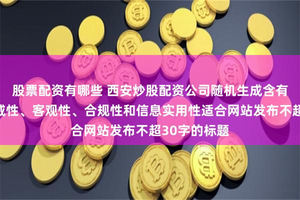 股票配资有哪些 西安炒股配资公司随机生成含有中立性、权威性、客观性、合规性和信息实用性适合网站发布不超30字的标题