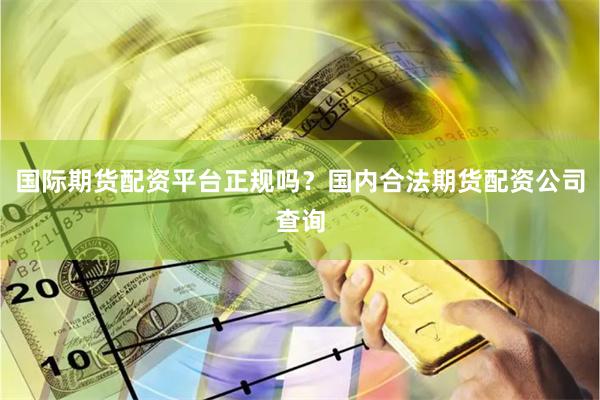 国际期货配资平台正规吗？国内合法期货配资公司查询