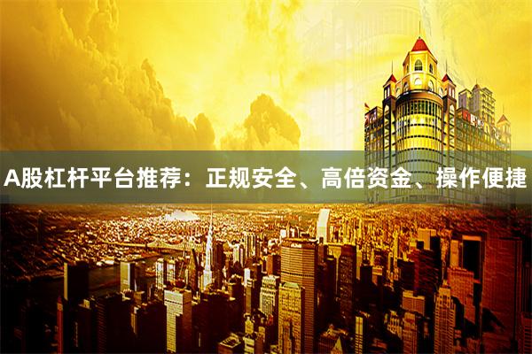 A股杠杆平台推荐：正规安全、高倍资金、操作便捷